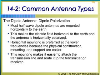 28


 14-2: Common Antenna Types
The Dipole Antenna: Dipole Polarization
   Most half-wave dipole antennas are mounted
    horizontally to the earth.
   This makes the electric field horizontal to the earth and
    the antenna is horizontally polarized.
   Horizontal mounting is preferred at the lower
    frequencies because the physical construction,
    mounting, and support are easier.
   This mounting makes it easier to attach the
    transmission line and route it to the transmitter or
    receiver.


                                    © 2008 The McGraw-Hill Companies
 