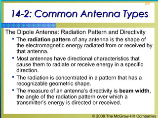 29


 14-2: Common Antenna Types
The Dipole Antenna: Radiation Pattern and Directivity
   The radiation pattern of any antenna is the shape of
    the electromagnetic energy radiated from or received by
    that antenna.
   Most antennas have directional characteristics that
    cause them to radiate or receive energy in a specific
    direction.
   The radiation is concentrated in a pattern that has a
    recognizable geometric shape.
   The measure of an antenna’s directivity is beam width,
    the angle of the radiation pattern over which a
    transmitter’s energy is directed or received.

                                  © 2008 The McGraw-Hill Companies
 