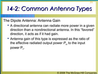 31


 14-2: Common Antenna Types
The Dipole Antenna: Antenna Gain
   A directional antenna can radiate more power in a given
    direction than a nondirectional antenna. In this “favored”
    direction, it acts as if it had gain.
   Antenna gain of this type is expressed as the ratio of
    the effective radiated output power Pout to the input
    power Pin.




                                    © 2008 The McGraw-Hill Companies
 