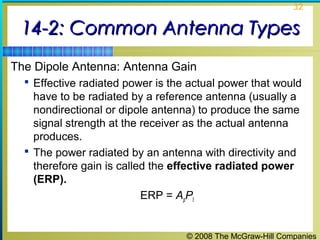 32


 14-2: Common Antenna Types
The Dipole Antenna: Antenna Gain
   Effective radiated power is the actual power that would
    have to be radiated by a reference antenna (usually a
    nondirectional or dipole antenna) to produce the same
    signal strength at the receiver as the actual antenna
    produces.
   The power radiated by an antenna with directivity and
    therefore gain is called the effective radiated power
    (ERP).
                           ERP = ApPt


                                   © 2008 The McGraw-Hill Companies
 