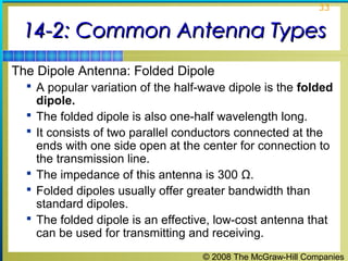33


 14-2: Common Antenna Types
The Dipole Antenna: Folded Dipole
   A popular variation of the half-wave dipole is the folded
      dipole.
     The folded dipole is also one-half wavelength long.
     It consists of two parallel conductors connected at the
      ends with one side open at the center for connection to
      the transmission line.
     The impedance of this antenna is 300 Ω.
     Folded dipoles usually offer greater bandwidth than
      standard dipoles.
     The folded dipole is an effective, low-cost antenna that
      can be used for transmitting and receiving.
                                     © 2008 The McGraw-Hill Companies
 