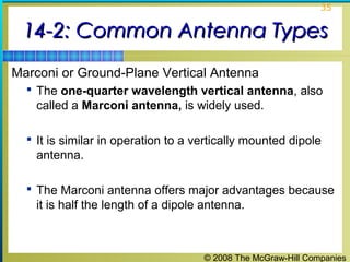 35


 14-2: Common Antenna Types
Marconi or Ground-Plane Vertical Antenna
   The one-quarter wavelength vertical antenna, also
    called a Marconi antenna, is widely used.

   It is similar in operation to a vertically mounted dipole
    antenna.

   The Marconi antenna offers major advantages because
    it is half the length of a dipole antenna.



                                     © 2008 The McGraw-Hill Companies
 