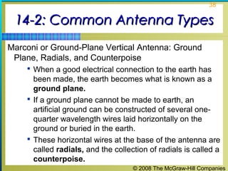 38


 14-2: Common Antenna Types
Marconi or Ground-Plane Vertical Antenna: Ground
 Plane, Radials, and Counterpoise
     When a good electrical connection to the earth has
      been made, the earth becomes what is known as a
      ground plane.
     If a ground plane cannot be made to earth, an
      artificial ground can be constructed of several one-
      quarter wavelength wires laid horizontally on the
      ground or buried in the earth.
     These horizontal wires at the base of the antenna are
      called radials, and the collection of radials is called a
      counterpoise.
                                    © 2008 The McGraw-Hill Companies
 