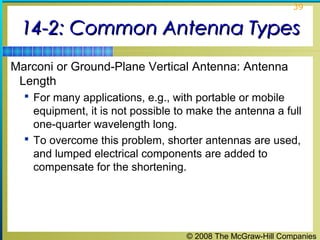 39


 14-2: Common Antenna Types
Marconi or Ground-Plane Vertical Antenna: Antenna
 Length
   For many applications, e.g., with portable or mobile
    equipment, it is not possible to make the antenna a full
    one-quarter wavelength long.
   To overcome this problem, shorter antennas are used,
    and lumped electrical components are added to
    compensate for the shortening.




                                   © 2008 The McGraw-Hill Companies
 