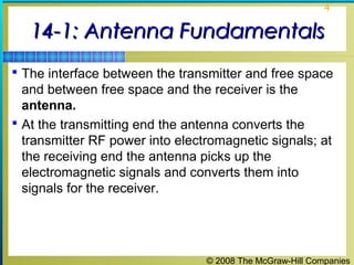 4


   14-1: Antenna Fundamentals
 The interface between the transmitter and free space
  and between free space and the receiver is the
  antenna.
 At the transmitting end the antenna converts the
  transmitter RF power into electromagnetic signals; at
  the receiving end the antenna picks up the
  electromagnetic signals and converts them into
  signals for the receiver.




                                 © 2008 The McGraw-Hill Companies
 