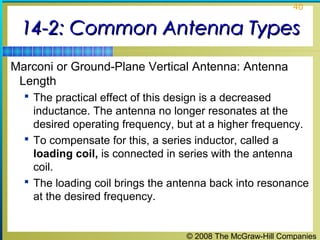 40


 14-2: Common Antenna Types
Marconi or Ground-Plane Vertical Antenna: Antenna
 Length
   The practical effect of this design is a decreased
    inductance. The antenna no longer resonates at the
    desired operating frequency, but at a higher frequency.
   To compensate for this, a series inductor, called a
    loading coil, is connected in series with the antenna
    coil.
   The loading coil brings the antenna back into resonance
    at the desired frequency.


                                    © 2008 The McGraw-Hill Companies
 