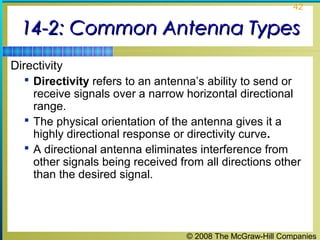 42


  14-2: Common Antenna Types
Directivity
    Directivity refers to an antenna’s ability to send or
     receive signals over a narrow horizontal directional
     range.
    The physical orientation of the antenna gives it a
     highly directional response or directivity curve.
    A directional antenna eliminates interference from
     other signals being received from all directions other
     than the desired signal.




                                   © 2008 The McGraw-Hill Companies
 