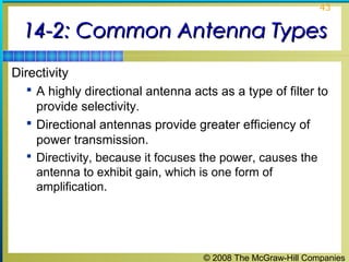 43


  14-2: Common Antenna Types
Directivity
    A highly directional antenna acts as a type of filter to
     provide selectivity.
    Directional antennas provide greater efficiency of
     power transmission.
   Directivity, because it focuses the power, causes the
    antenna to exhibit gain, which is one form of
    amplification.




                                     © 2008 The McGraw-Hill Companies
 
