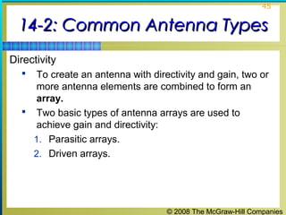 45


  14-2: Common Antenna Types
Directivity
    To create an antenna with directivity and gain, two or
     more antenna elements are combined to form an
     array.
   Two basic types of antenna arrays are used to
     achieve gain and directivity:
    1. Parasitic arrays.
    2. Driven arrays.




                                   © 2008 The McGraw-Hill Companies
 