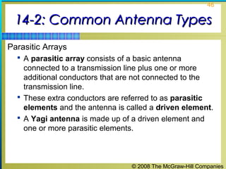 46


 14-2: Common Antenna Types
Parasitic Arrays
   A parasitic array consists of a basic antenna
    connected to a transmission line plus one or more
    additional conductors that are not connected to the
    transmission line.
   These extra conductors are referred to as parasitic
    elements and the antenna is called a driven element.
   A Yagi antenna is made up of a driven element and
    one or more parasitic elements.



                                  © 2008 The McGraw-Hill Companies
 