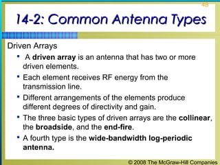 48


 14-2: Common Antenna Types
Driven Arrays
   A driven array is an antenna that has two or more
      driven elements.
     Each element receives RF energy from the
      transmission line.
     Different arrangements of the elements produce
      different degrees of directivity and gain.
     The three basic types of driven arrays are the collinear,
      the broadside, and the end-fire.
     A fourth type is the wide-bandwidth log-periodic
      antenna.
                                     © 2008 The McGraw-Hill Companies
 