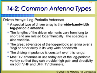 55


 14-2: Common Antenna Types
Driven Arrays: Log-Periodic Antennas
   A special type of driven array is the wide-bandwidth
      log-periodic antenna.
     The lengths of the driven elements vary from long to
      short and are related logarithmically. The spacing is
      also variable.
     The great advantage of the log-periodic antenna over a
      Yagi or other array is its very wide bandwidth.
     The driving impedance is constant over this range.
     Most TV antennas in use today are of the log-periodic
      variety so that they can provide high gain and directivity
      on both VHF and UHF TV channels.

                                      © 2008 The McGraw-Hill Companies
 
