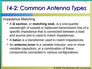 58


 14-2: Common Antenna Types
Impedance Matching
   A Q section, or matching stub, is a one-quarter
    wavelength of coaxial or balanced transmission line of a
    specific impedance that is connected between a load
    and source and is used to match impedances.
   A balun is a transformer used to match impedances.
   An antenna tuner is a variable inductor, one or more
    variable capacitors, or a combination of these
    components connected in various configurations.



                                   © 2008 The McGraw-Hill Companies
 