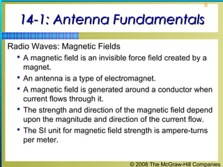 6


  14-1: Antenna Fundamentals
Radio Waves: Magnetic Fields
   A magnetic field is an invisible force field created by a
      magnet.
     An antenna is a type of electromagnet.
     A magnetic field is generated around a conductor when
      current flows through it.
     The strength and direction of the magnetic field depend
      upon the magnitude and direction of the current flow.
     The SI unit for magnetic field strength is ampere-turns
      per meter.


                                     © 2008 The McGraw-Hill Companies
 