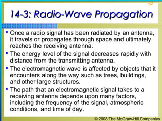 62


 14-3: Radio-Wave Propagation
 Once a radio signal has been radiated by an antenna,
  it travels or propagates through space and ultimately
  reaches the receiving antenna.
 The energy level of the signal decreases rapidly with
  distance from the transmitting antenna.
 The electromagnetic wave is affected by objects that it
  encounters along the way such as trees, buildings,
  and other large structures.
 The path that an electromagnetic signal takes to a
  receiving antenna depends upon many factors,
  including the frequency of the signal, atmospheric
  conditions, and time of day.
                                 © 2008 The McGraw-Hill Companies
 