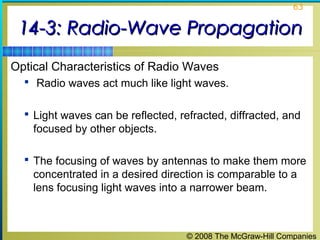63


 14-3: Radio-Wave Propagation
Optical Characteristics of Radio Waves
   Radio waves act much like light waves.


   Light waves can be reflected, refracted, diffracted, and
    focused by other objects.

   The focusing of waves by antennas to make them more
    concentrated in a desired direction is comparable to a
    lens focusing light waves into a narrower beam.



                                    © 2008 The McGraw-Hill Companies
 