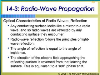 64


 14-3: Radio-Wave Propagation
Optical Characteristics of Radio Waves: Reflection
   Any conducting surface looks like a mirror to a radio
    wave, and so radio waves are reflected by any
    conducting surface they encounter.
   Radio-wave reflection follows the principles of light-
    wave reflection.
   The angle of reflection is equal to the angle of
    incidence.
   The direction of the electric field approaching the
    reflecting surface is reversed from that leaving the
    surface. This is equivalent to a 180° phase shift.

                                    © 2008 The McGraw-Hill Companies
 