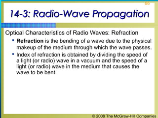 66


 14-3: Radio-Wave Propagation
Optical Characteristics of Radio Waves: Refraction
   Refraction is the bending of a wave due to the physical
    makeup of the medium through which the wave passes.
   Index of refraction is obtained by dividing the speed of
    a light (or radio) wave in a vacuum and the speed of a
    light (or radio) wave in the medium that causes the
    wave to be bent.




                                   © 2008 The McGraw-Hill Companies
 
