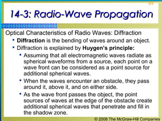 69


 14-3: Radio-Wave Propagation
Optical Characteristics of Radio Waves: Diffraction
   Diffraction is the bending of waves around an object.
   Diffraction is explained by Huygen’s principle:
      Assuming that all electromagnetic waves radiate as
       spherical waveforms from a source, each point on a
       wave front can be considered as a point source for
       additional spherical waves.
      When the waves encounter an obstacle, they pass
       around it, above it, and on either side.
      As the wave front passes the object, the point
       sources of waves at the edge of the obstacle create
       additional spherical waves that penetrate and fill in
       the shadow zone.
                                    © 2008 The McGraw-Hill Companies
 