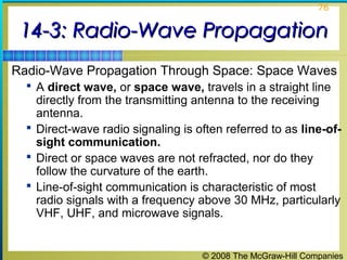 76


 14-3: Radio-Wave Propagation
Radio-Wave Propagation Through Space: Space Waves
   A direct wave, or space wave, travels in a straight line
    directly from the transmitting antenna to the receiving
    antenna.
   Direct-wave radio signaling is often referred to as line-of-
    sight communication.
   Direct or space waves are not refracted, nor do they
    follow the curvature of the earth.
   Line-of-sight communication is characteristic of most
    radio signals with a frequency above 30 MHz, particularly
    VHF, UHF, and microwave signals.


                                    © 2008 The McGraw-Hill Companies
 