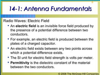 8


   14-1: Antenna Fundamentals
Radio Waves: Electric Field
   An electric field is an invisible force field produced by
      the presence of a potential difference between two
      conductors.
     For example, an electric field is produced between the
      plates of a charged capacitor.
     An electric field exists between any two points across
      which a potential difference exists.
     The SI unit for electric field strength is volts per meter.
     Permittivity is the dielectric constant of the material
      between the two conductors.
                                        © 2008 The McGraw-Hill Companies
 