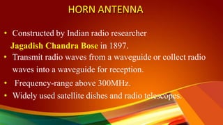 HORN ANTENNA
• Constructed by Indian radio researcher
Jagadish Chandra Bose in 1897.
• Transmit radio waves from a waveguide or collect radio
waves into a waveguide for reception.
• Frequency-range above 300MHz.
• Widely used satellite dishes and radio telescopes.
 