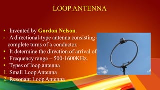 LOOPANTENNA
• Invented by Gordon Nelson.
• Adirectional-type antenna consisting of one or more
complete turns of a conductor.
• It determine the direction of arrival of radio signals.
• Frequency range – 500-1600KHz.
• Types of loop antenna
1. Small LoopAntenna
2. Resonant LoopAntenna
 