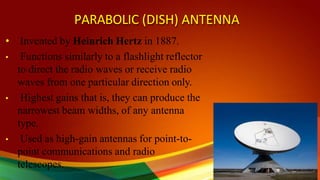PARABOLIC (DISH) ANTENNA
• Invented by Heinrich Hertz in 1887.
• Functions similarly to a flashlight reflector
to direct the radio waves or receive radio
waves from one particular direction only.
• Highest gains that is, they can produce the
narrowest beam widths, of any antenna
type.
• Used as high-gain antennas for point-to-
point communications and radio
telescopes.
 