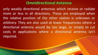 Omnidirectional Antenna
only weakly directional antennas which receive or radiate
more or less in all directions. These are employed when
the relative position of the other station is unknown or
arbitrary. They are also used at lower frequencies where a
directional antenna would be too large, or simply to cut
costs in applications where a directional antenna isn't
required.
 