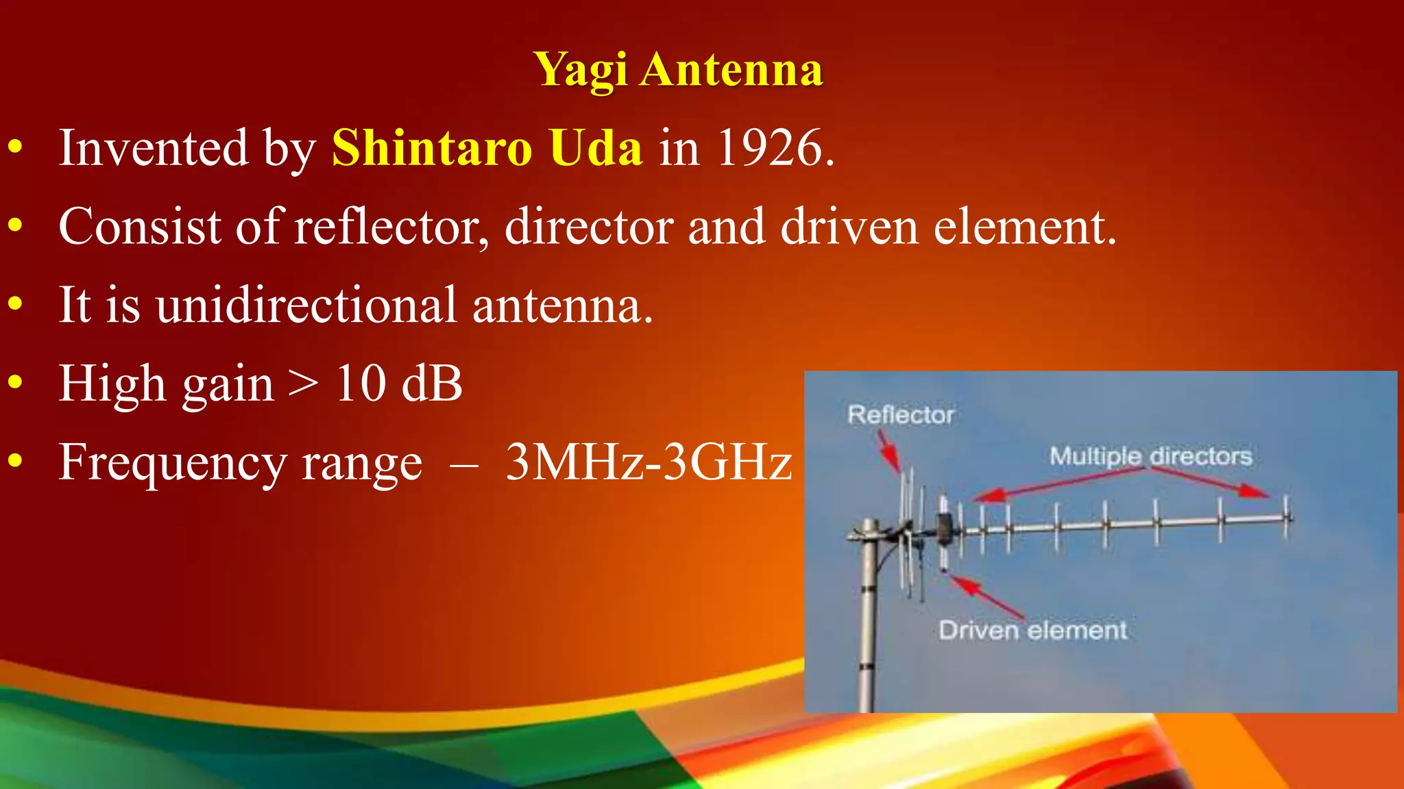 Yagi Antenna
• Invented by Shintaro Uda in 1926.
• Consist of reflector, director and driven element.
• It is unidirectional antenna.
• High gain > 10 dB
• Frequency range – 3MHz-3GHz
 