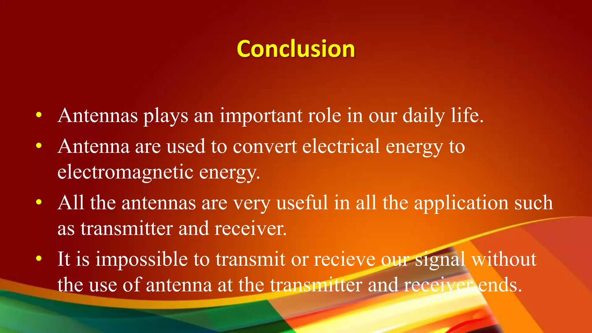 Conclusion
• Antennas plays an important role in our daily life.
• Antenna are used to convert electrical energy to
electromagnetic energy.
• All the antennas are very useful in all the application such
as transmitter and receiver.
• It is impossible to transmit or recieve our signal without
the use of antenna at the transmitter and receiver ends.
 