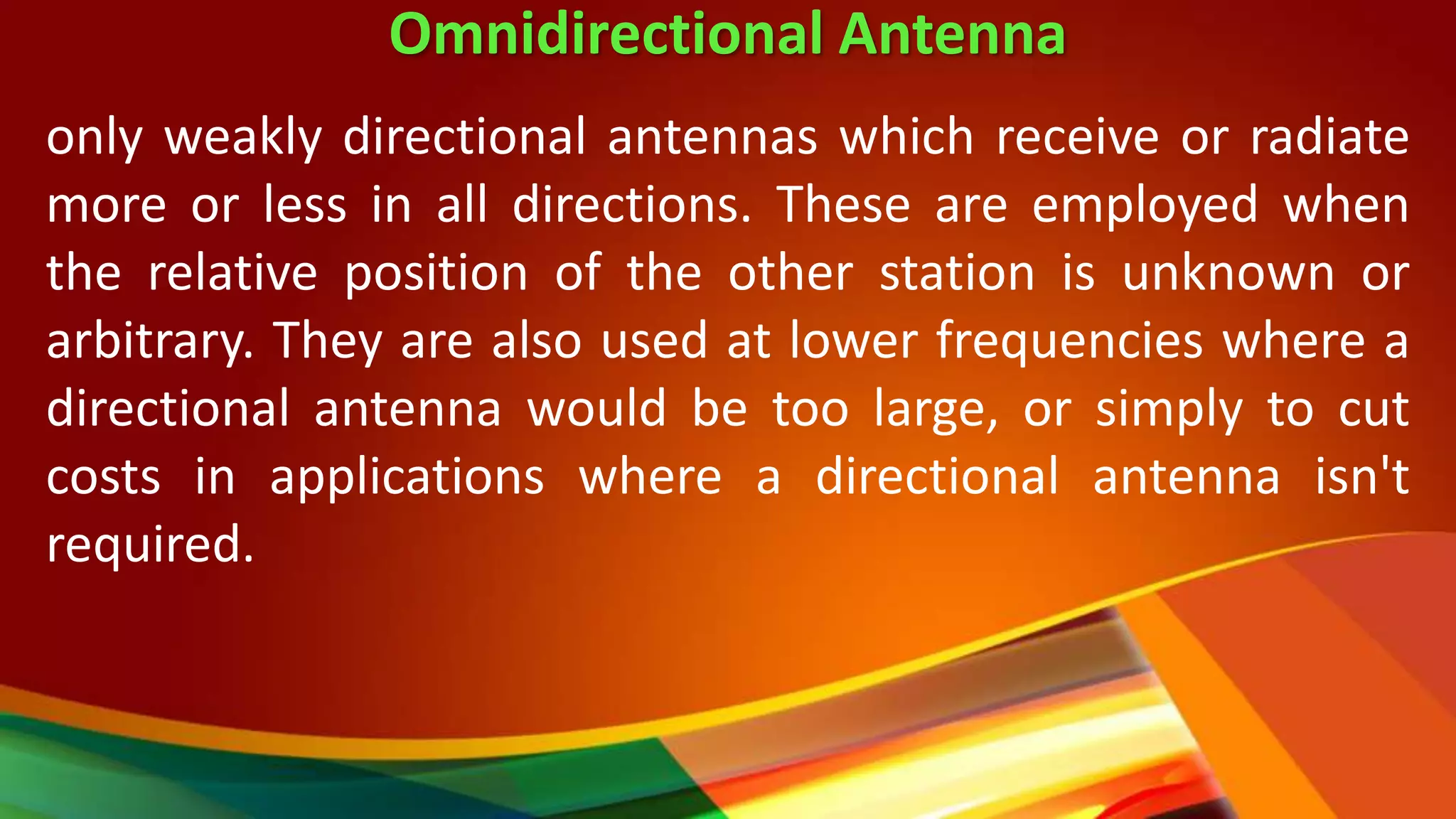Omnidirectional Antenna
only weakly directional antennas which receive or radiate
more or less in all directions. These are employed when
the relative position of the other station is unknown or
arbitrary. They are also used at lower frequencies where a
directional antenna would be too large, or simply to cut
costs in applications where a directional antenna isn't
required.
 