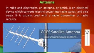 Antenna
In radio and electronics, an antenna, or aerial, is an electrical
device which converts electric power into radio waves, and vice
versa. It is usually used with a radio transmitter or radio
receiver.
 