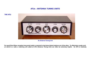 .
ATUs - ANTENNA TUNING UNITS
THE ATU
An Antenna Tuning Unit
For good Short Wave reception long aerial really is required to dig those distant stations out of the ether. To effectively couple such
an aerial to a radio a matching unit called an ATU (Antenna Tuning Unit) can often be extremely helpful. An ATU is relatively
 