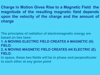The principles of radiation of electromagnetic energy are
based on two laws:
1. A MOVING ELECTRIC FIELD CREATES A MAGNETIC (H)
FIELD.
2. A MOVING MAGNETIC FIELD CREATES AN ELECTRIC (E)
FIELD.
In space, these two fields will be in phase and perpendicular
to each other at any given point
Charge in Motion Gives Rise to a Magnetic Field the
magnitude of the resulting magnetic field depends
upon the velocity of the charge and the amount of
charge
 
