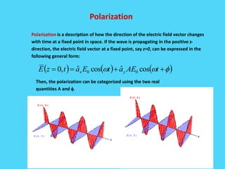 Polarization
Polarization is a description of how the direction of the electric field vector changes
with time at a fixed point in space. If the wave is propagating in the positive z-
direction, the electric field vector at a fixed point, say z=0, can be expressed in the
following general form:
Then, the polarization can be categorized using the two real
quantities A and .
( ) ( ) ( ) ++== tAEatEatzE yx cosˆcosˆ,0 00
 