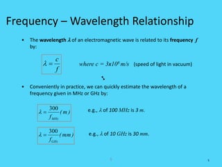 5
Frequency – Wavelength Relationship
• The wavelength l of an electromagnetic wave is related to its frequency f
by:
• Conveniently in practice, we can quickly estimate the wavelength of a
frequency given in MHz or GHz by:
f
c
=l where c = 3x108 m/s (speed of light in vacuum)
)m(
fMHz
300
=l
)mm(
fGHz
300
=l
5
e.g., l of 100 MHz is 3 m.
e.g., l of 10 GHz is 30 mm.
 