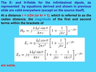The E- and H-fields for the infinitesimal dipole, as
represented by equations derived and shown in previous
slide are valid everywhere (except on the source itself).
At a distance r = λ/2π (or kr = 1), which is referred to as the
radian distance, the magnitude of the first and second
terms within the brackets of
are same.
 