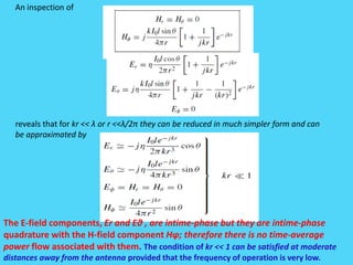 An inspection of
reveals that for kr << λ or r <<λ/2π they can be reduced in much simpler form and can
be approximated by
The E-field components, Er and Eθ , are intime-phase but they are intime-phase
quadrature with the H-field component Hφ; therefore there is no time-average
power flow associated with them. The condition of kr << 1 can be satisfied at moderate
distances away from the antenna provided that the frequency of operation is very low.
 