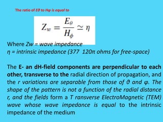 The ratio of Eθ to Hφ is equal to
Where Zw = wave impedance
η = intrinsic impedance (377 120π ohms for free-space)
The E- an dH-field components are perpendicular to each
other, transverse to the radial direction of propagation, and
the r variations are separable from those of θ and φ. The
shape of the pattern is not a function of the radial distance
r, and the fields form a T ransverse ElectroMagnetic (TEM)
wave whose wave impedance is equal to the intrinsic
impedance of the medium
 