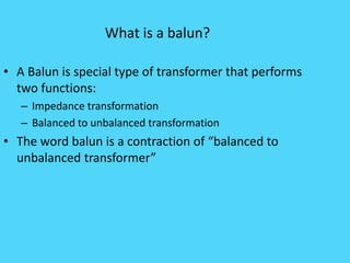 What is a balun?
• A Balun is special type of transformer that performs
two functions:
– Impedance transformation
– Balanced to unbalanced transformation
• The word balun is a contraction of “balanced to
unbalanced transformer”
 