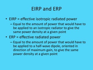 EIRP and ERP
• EIRP = effective isotropic radiated power
– Equal to the amount of power that would have to
be applied to an isotropic radiator to give the
same power density at a given point
• ERP = effective radiated power
– Equal to the amount of power that would have to
be applied to a half-wave dipole, oriented in
direction of maximum gain, to give the same
power density at a given point
 