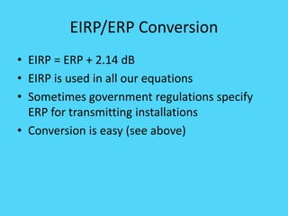 EIRP/ERP Conversion
• EIRP = ERP + 2.14 dB
• EIRP is used in all our equations
• Sometimes government regulations specify
ERP for transmitting installations
• Conversion is easy (see above)
 
