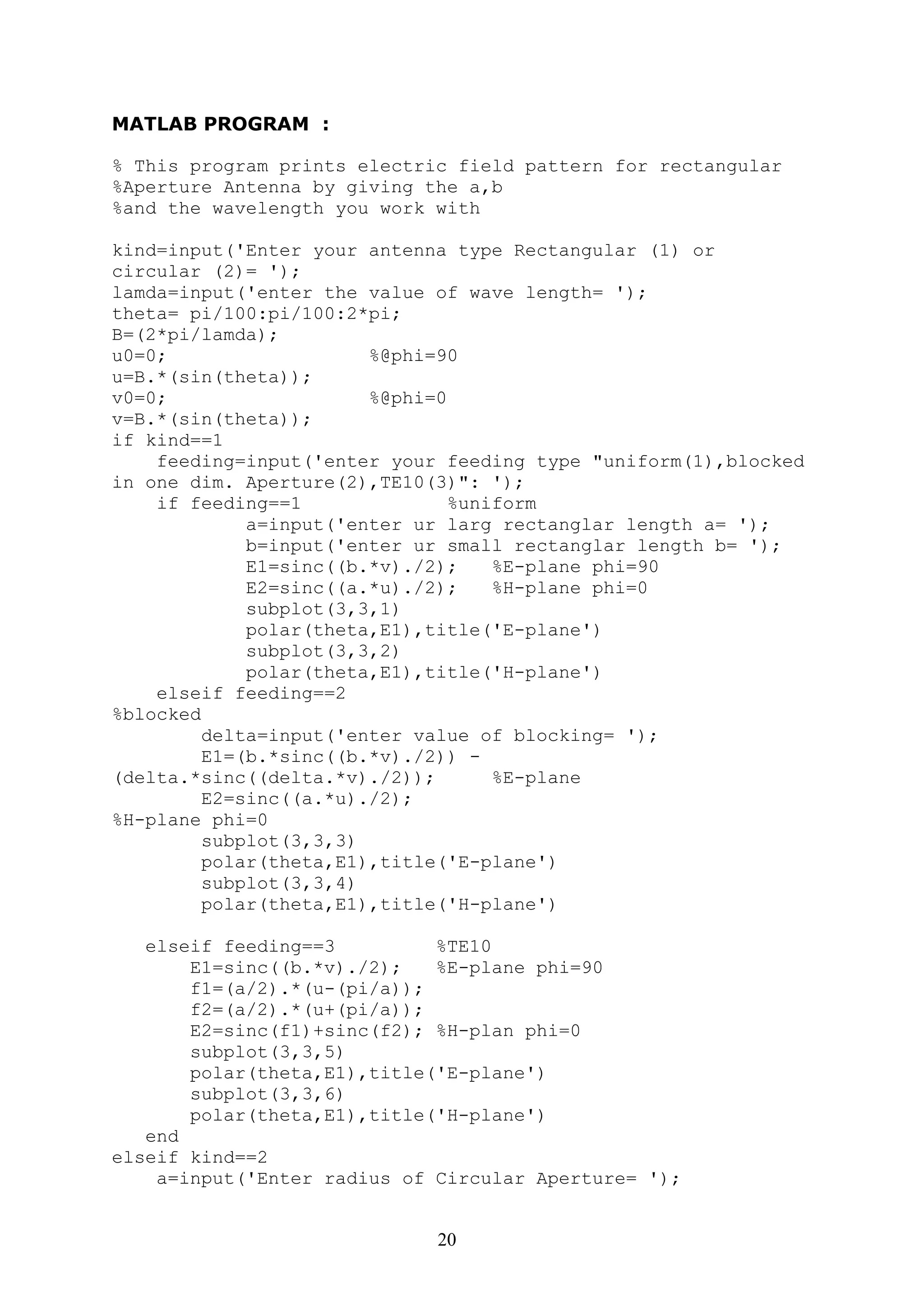 20
MATLAB PROGRAM :
% This program prints electric field pattern for rectangular
%Aperture Antenna by giving the a,b
%and the wavelength you work with
kind=input('Enter your antenna type Rectangular (1) or
circular (2)= ');
lamda=input('enter the value of wave length= ');
theta= pi/100:pi/100:2*pi;
B=(2*pi/lamda);
u0=0; %@phi=90
u=B.*(sin(theta));
v0=0; %@phi=0
v=B.*(sin(theta));
if kind==1
feeding=input('enter your feeding type "uniform(1),blocked
in one dim. Aperture(2),TE10(3)": ');
if feeding==1 %uniform
a=input('enter ur larg rectanglar length a= ');
b=input('enter ur small rectanglar length b= ');
E1=sinc((b.*v)./2); %E-plane phi=90
E2=sinc((a.*u)./2); %H-plane phi=0
subplot(3,3,1)
polar(theta,E1),title('E-plane')
subplot(3,3,2)
polar(theta,E1),title('H-plane')
elseif feeding==2
%blocked
delta=input('enter value of blocking= ');
E1=(b.*sinc((b.*v)./2)) -
(delta.*sinc((delta.*v)./2)); %E-plane
E2=sinc((a.*u)./2);
%H-plane phi=0
subplot(3,3,3)
polar(theta,E1),title('E-plane')
subplot(3,3,4)
polar(theta,E1),title('H-plane')
elseif feeding==3 %TE10
E1=sinc((b.*v)./2); %E-plane phi=90
f1=(a/2).*(u-(pi/a));
f2=(a/2).*(u+(pi/a));
E2=sinc(f1)+sinc(f2); %H-plan phi=0
subplot(3,3,5)
polar(theta,E1),title('E-plane')
subplot(3,3,6)
polar(theta,E1),title('H-plane')
end
elseif kind==2
a=input('Enter radius of Circular Aperture= ');
 
