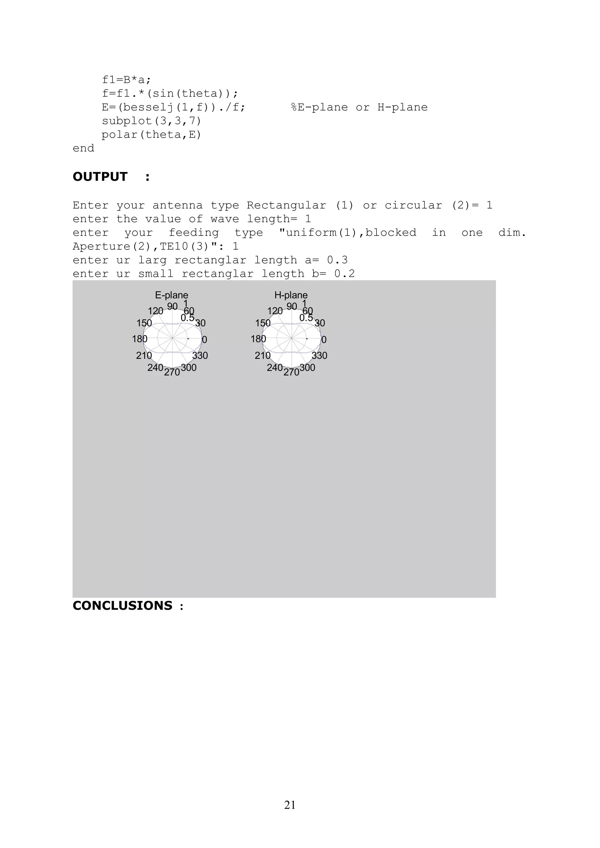 21
f1=B*a;
f=f1.*(sin(theta));
E=(besselj(1,f))./f; %E-plane or H-plane
subplot(3,3,7)
polar(theta,E)
end
OUTPUT :
Enter your antenna type Rectangular (1) or circular (2)= 1
enter the value of wave length= 1
enter your feeding type "uniform(1),blocked in one dim.
Aperture(2),TE10(3)": 1
enter ur larg rectanglar length a= 0.3
enter ur small rectanglar length b= 0.2
0.5
1
30
210
60
240
90
270
120
300
150
330
180 0
E-plane
0.5
1
30
210
60
240
90
270
120
300
150
330
180 0
H-plane
CONCLUSIONS :
 