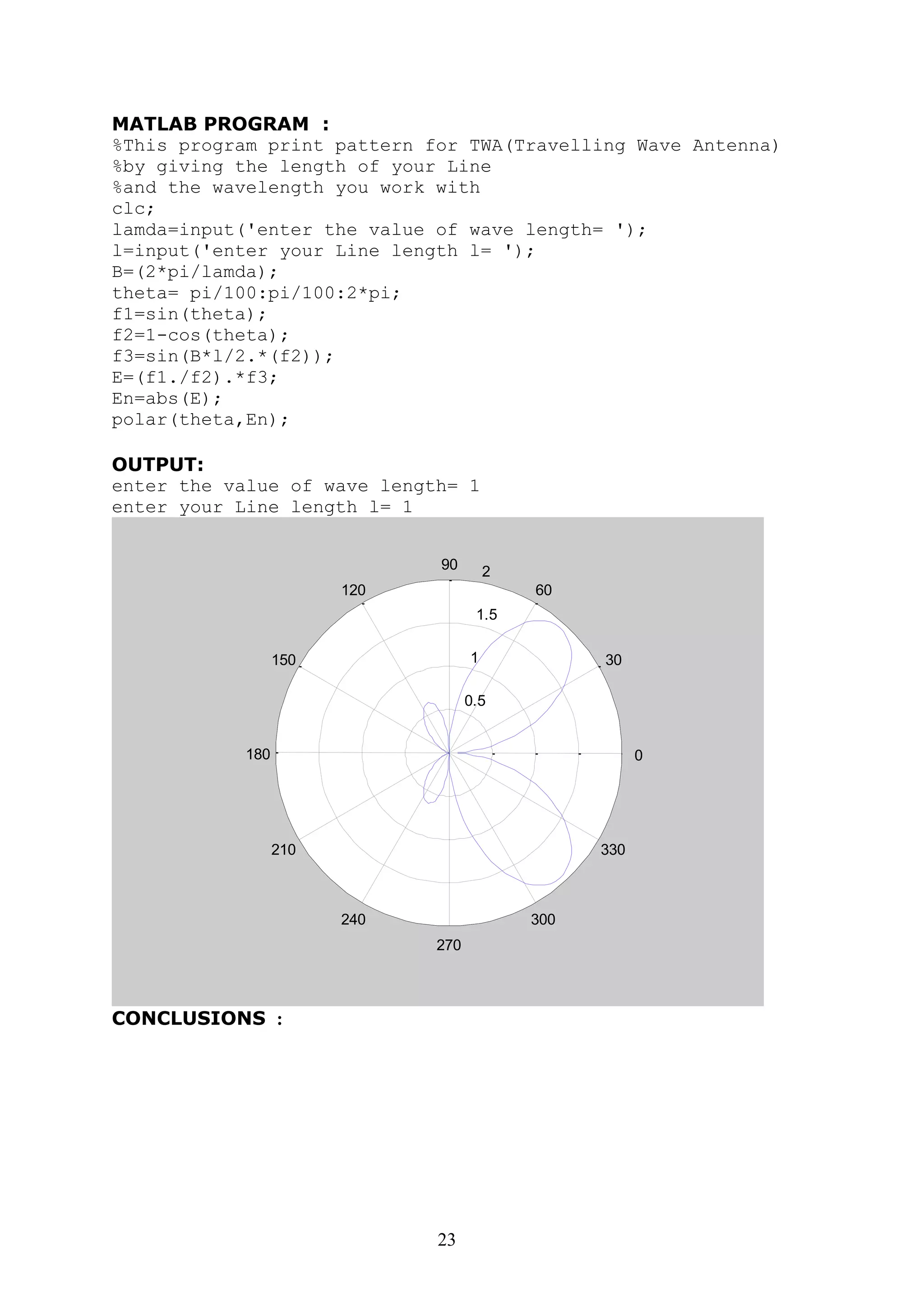 23
MATLAB PROGRAM :
%This program print pattern for TWA(Travelling Wave Antenna)
%by giving the length of your Line
%and the wavelength you work with
clc;
lamda=input('enter the value of wave length= ');
l=input('enter your Line length l= ');
B=(2*pi/lamda);
theta= pi/100:pi/100:2*pi;
f1=sin(theta);
f2=1-cos(theta);
f3=sin(B*l/2.*(f2));
E=(f1./f2).*f3;
En=abs(E);
polar(theta,En);
OUTPUT:
enter the value of wave length= 1
enter your Line length l= 1
0.5
1
1.5
2
30
210
60
240
90
270
120
300
150
330
180 0
CONCLUSIONS :
 