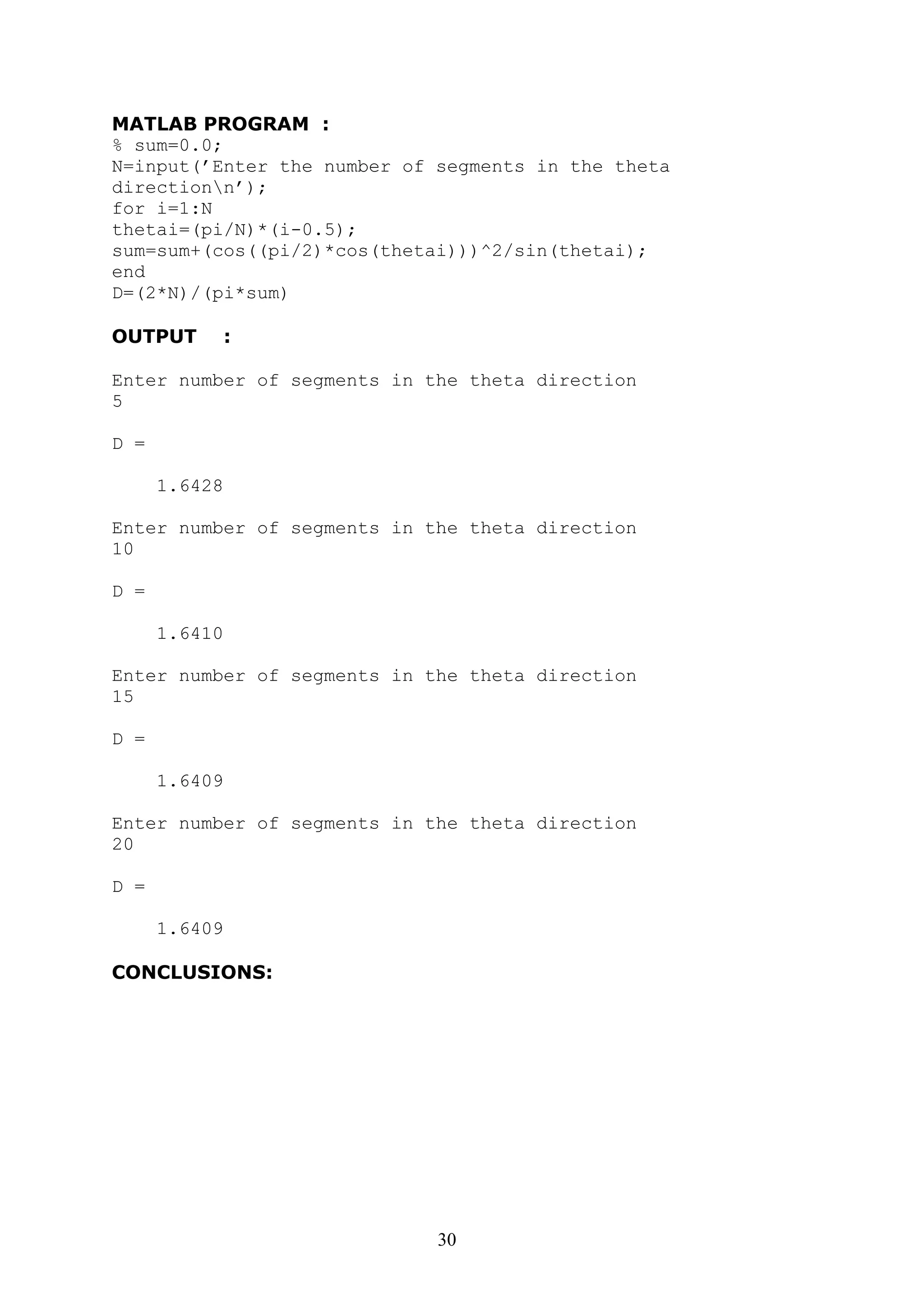 30
MATLAB PROGRAM :
% sum=0.0;
N=input(’Enter the number of segments in the theta
directionn’);
for i=1:N
thetai=(pi/N)*(i-0.5);
sum=sum+(cos((pi/2)*cos(thetai)))^2/sin(thetai);
end
D=(2*N)/(pi*sum)
OUTPUT :
Enter number of segments in the theta direction
5
D =
1.6428
Enter number of segments in the theta direction
10
D =
1.6410
Enter number of segments in the theta direction
15
D =
1.6409
Enter number of segments in the theta direction
20
D =
1.6409
CONCLUSIONS:
 