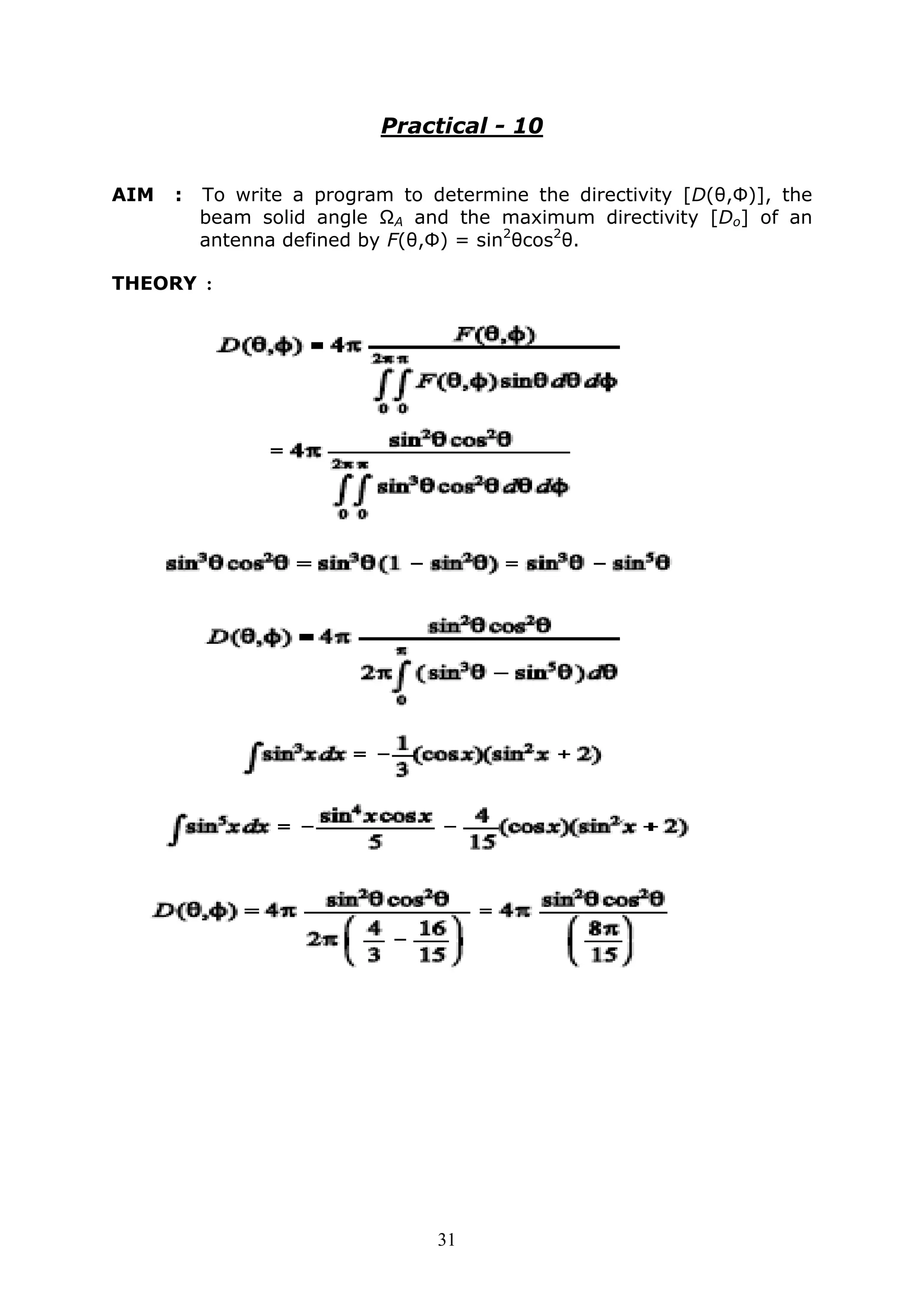 31
Practical - 10
AIM : To write a program to determine the directivity [D(θ,Φ)], the
beam solid angle ΩA and the maximum directivity [Do] of an
antenna defined by F(θ,Φ) = sin2
θcos2
θ.
THEORY :
 
