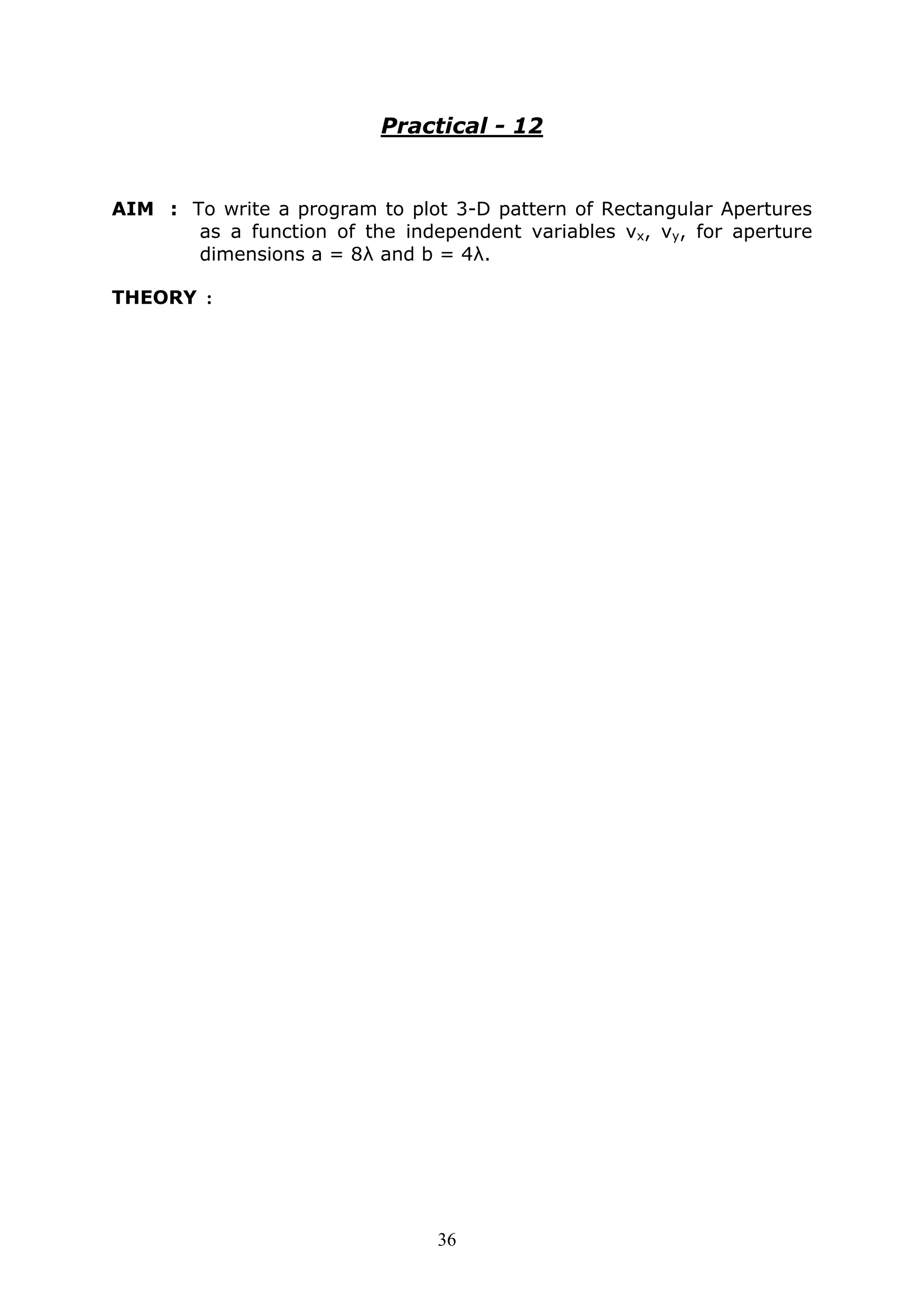36
Practical - 12
AIM : To write a program to plot 3-D pattern of Rectangular Apertures
as a function of the independent variables vx, vy, for aperture
dimensions a = 8λ and b = 4λ.
THEORY :
 