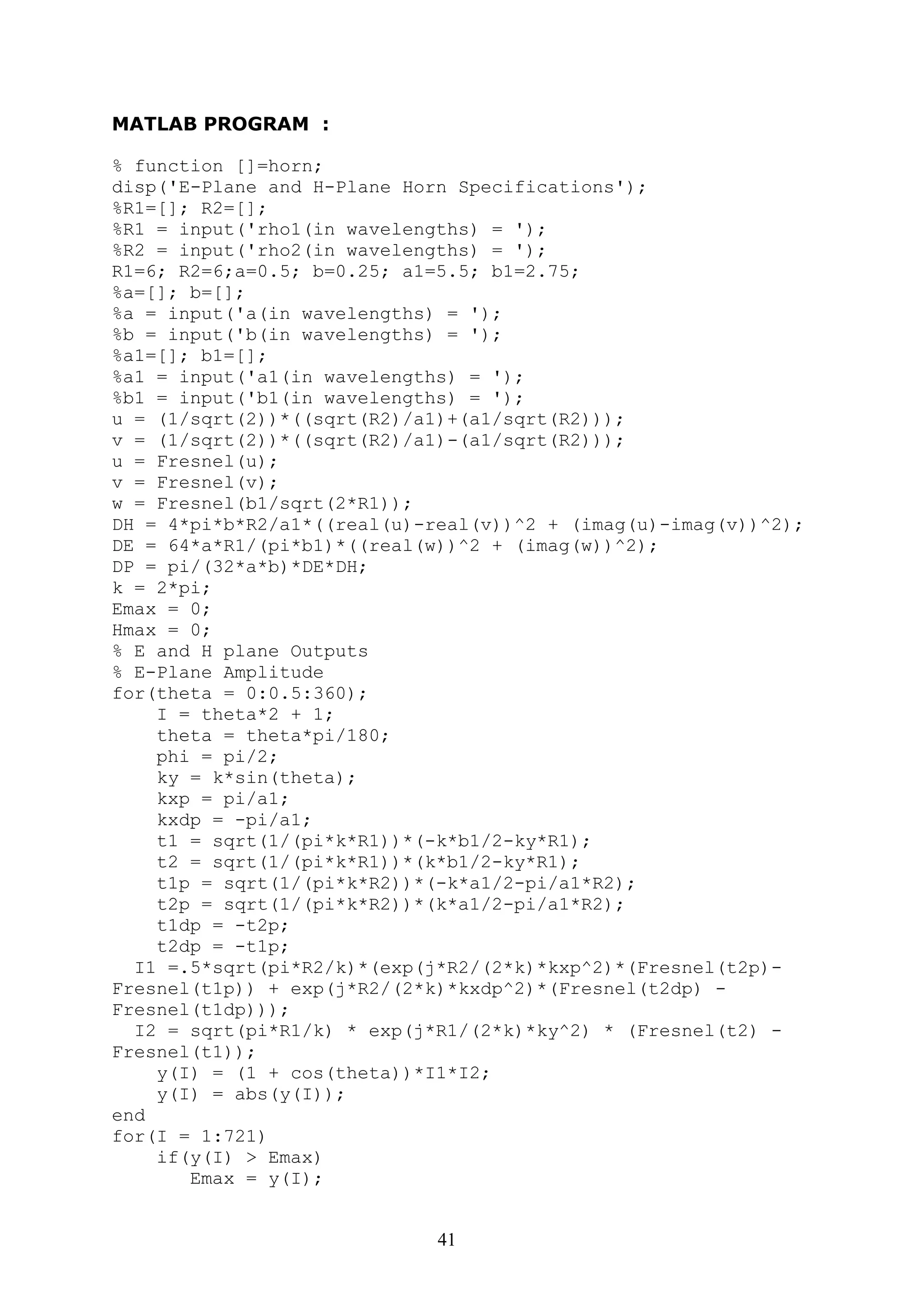 41
MATLAB PROGRAM :
% function []=horn;
disp('E-Plane and H-Plane Horn Specifications');
%R1=[]; R2=[];
%R1 = input('rho1(in wavelengths) = ');
%R2 = input('rho2(in wavelengths) = ');
R1=6; R2=6;a=0.5; b=0.25; a1=5.5; b1=2.75;
%a=[]; b=[];
%a = input('a(in wavelengths) = ');
%b = input('b(in wavelengths) = ');
%a1=[]; b1=[];
%a1 = input('a1(in wavelengths) = ');
%b1 = input('b1(in wavelengths) = ');
u = (1/sqrt(2))*((sqrt(R2)/a1)+(a1/sqrt(R2)));
v = (1/sqrt(2))*((sqrt(R2)/a1)-(a1/sqrt(R2)));
u = Fresnel(u);
v = Fresnel(v);
w = Fresnel(b1/sqrt(2*R1));
DH = 4*pi*b*R2/a1*((real(u)-real(v))^2 + (imag(u)-imag(v))^2);
DE = 64*a*R1/(pi*b1)*((real(w))^2 + (imag(w))^2);
DP = pi/(32*a*b)*DE*DH;
k = 2*pi;
Emax = 0;
Hmax = 0;
% E and H plane Outputs
% E-Plane Amplitude
for(theta = 0:0.5:360);
I = theta*2 + 1;
theta = theta*pi/180;
phi = pi/2;
ky = k*sin(theta);
kxp = pi/a1;
kxdp = -pi/a1;
t1 = sqrt(1/(pi*k*R1))*(-k*b1/2-ky*R1);
t2 = sqrt(1/(pi*k*R1))*(k*b1/2-ky*R1);
t1p = sqrt(1/(pi*k*R2))*(-k*a1/2-pi/a1*R2);
t2p = sqrt(1/(pi*k*R2))*(k*a1/2-pi/a1*R2);
t1dp = -t2p;
t2dp = -t1p;
I1 =.5*sqrt(pi*R2/k)*(exp(j*R2/(2*k)*kxp^2)*(Fresnel(t2p)-
Fresnel(t1p)) + exp(j*R2/(2*k)*kxdp^2)*(Fresnel(t2dp) -
Fresnel(t1dp)));
I2 = sqrt(pi*R1/k) * exp(j*R1/(2*k)*ky^2) * (Fresnel(t2) -
Fresnel(t1));
y(I) = (1 + cos(theta))*I1*I2;
y(I) = abs(y(I));
end
for(I = 1:721)
if(y(I) > Emax)
Emax = y(I);
 